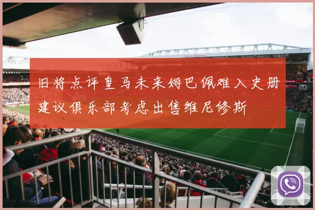 旧将点评皇马未来姆巴佩难入史册建议俱乐部考虑出售维尼修斯