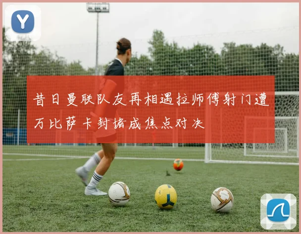 昔日曼联队友再相遇拉师傅射门遭万比萨卡封堵成焦点对决