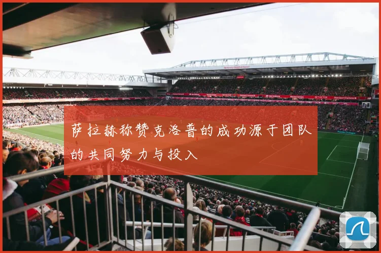 萨拉赫称赞克洛普的成功源于团队的共同努力与投入