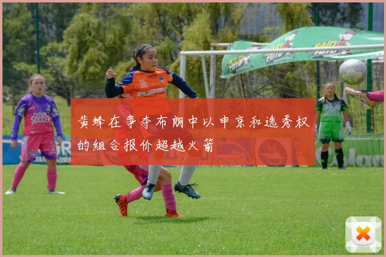 黄蜂在争夺布朗中以申京和选秀权的组合报价超越火箭