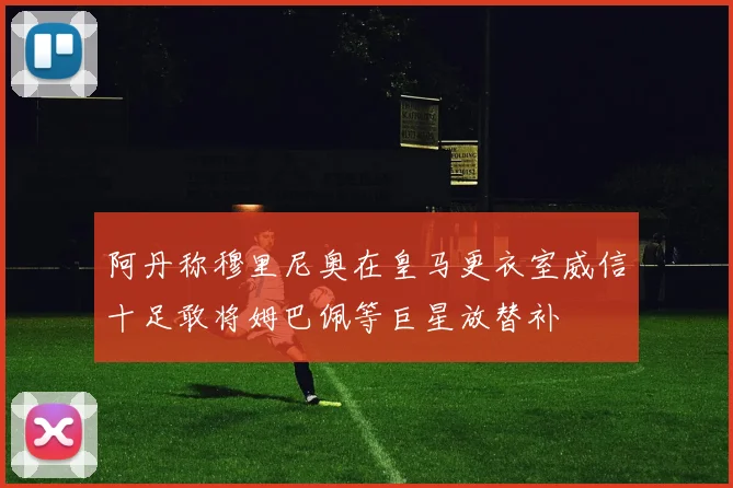阿丹称穆里尼奥在皇马更衣室威信十足敢将姆巴佩等巨星放替补