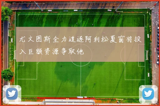 尤文图斯全力追逐阿利松夏窗将投入巨额资源争取他
