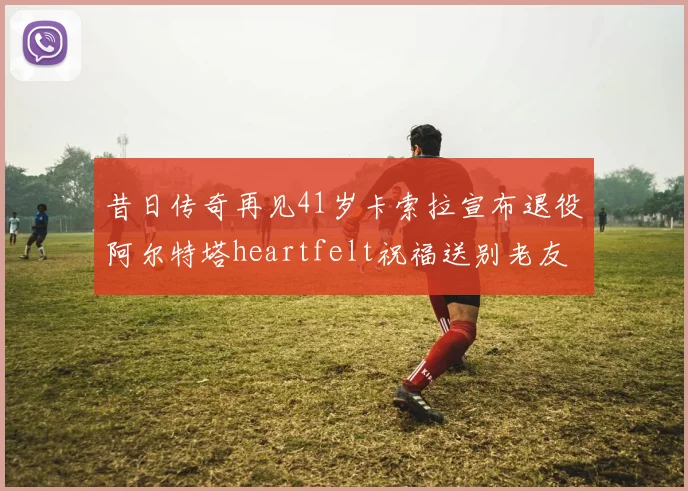 昔日传奇再见41岁卡索拉宣布退役阿尔特塔heartfelt祝福送别老友