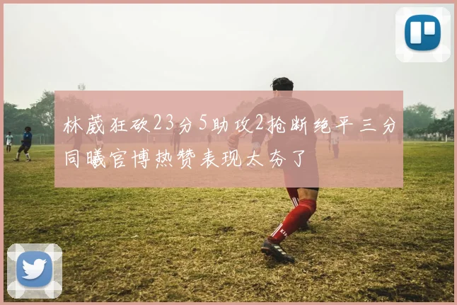 林葳狂砍23分5助攻2抢断绝平三分同曦官博热赞表现太夯了