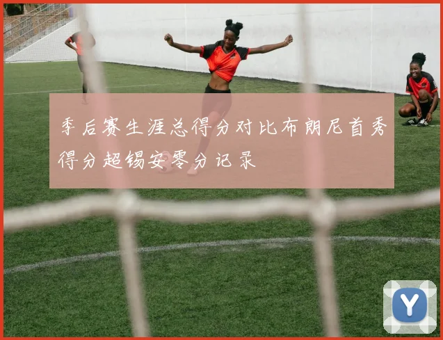 季后赛生涯总得分对比布朗尼首秀得分超锡安零分记录