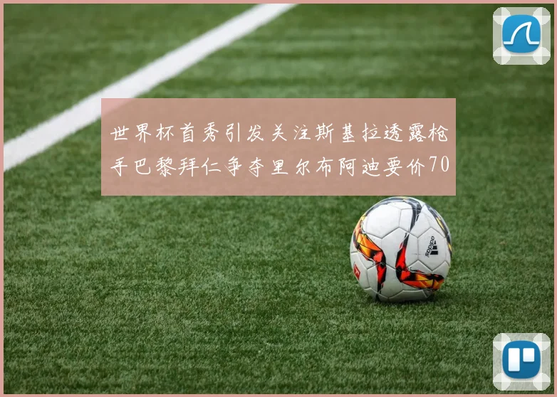 世界杯首秀引发关注斯基拉透露枪手巴黎拜仁争夺里尔布阿迪要价7000万欧