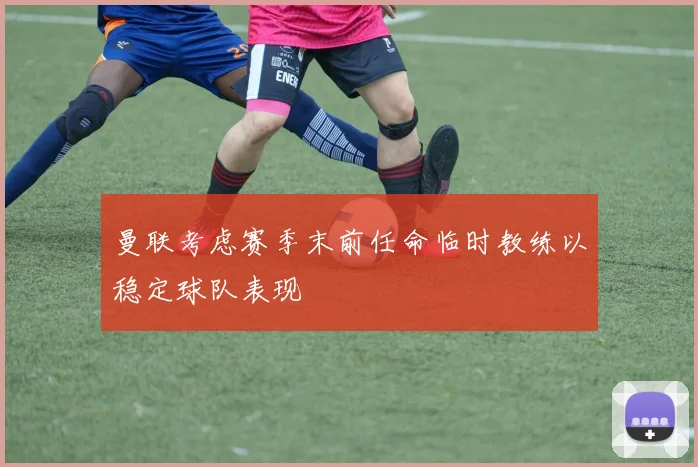 曼联考虑赛季末前任命临时教练以稳定球队表现