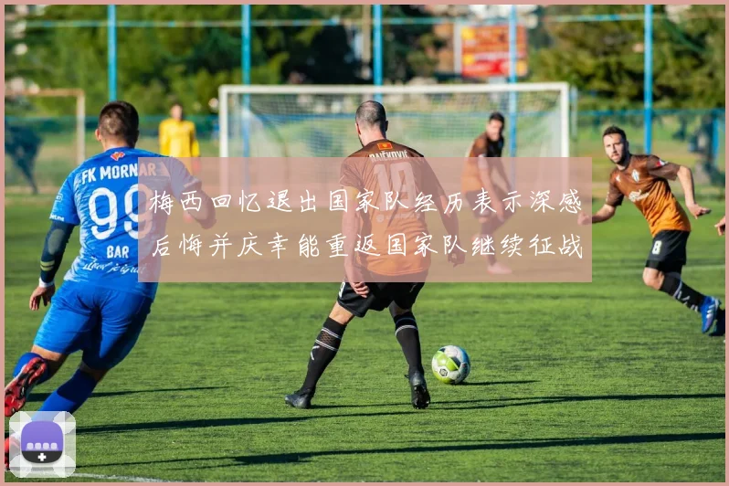 梅西回忆退出国家队经历表示深感后悔并庆幸能重返国家队继续征战