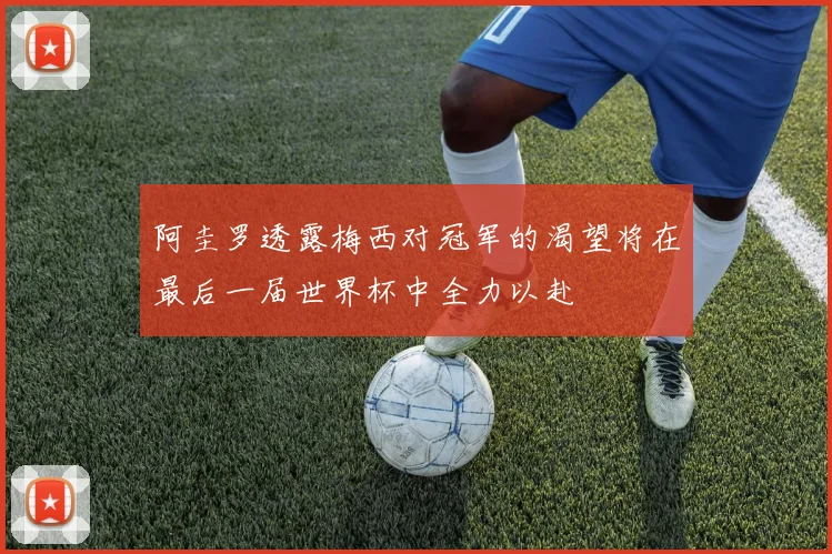 阿圭罗透露梅西对冠军的渴望将在最后一届世界杯中全力以赴