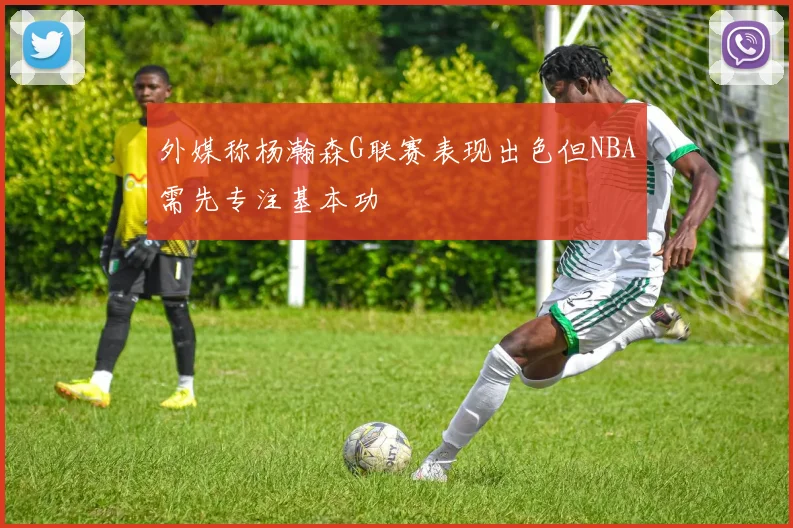 外媒称杨瀚森G联赛表现出色但NBA需先专注基本功