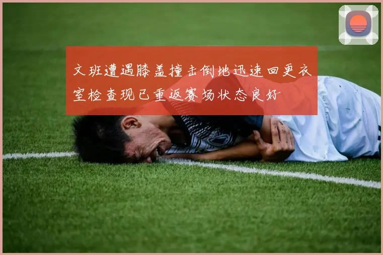 文班遭遇膝盖撞击倒地迅速回更衣室检查现已重返赛场状态良好