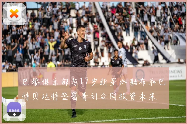 巴黎俱乐部与17岁新星加勒布和巴特贝达特签署青训合同投资未来