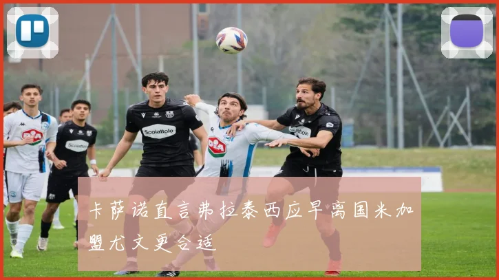 卡萨诺直言弗拉泰西应早离国米加盟尤文更合适