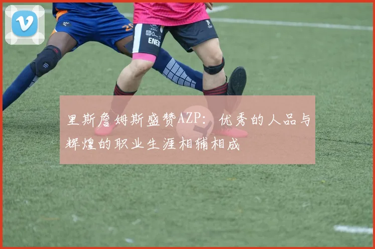 里斯詹姆斯盛赞AZP：优秀的人品与辉煌的职业生涯相辅相成
