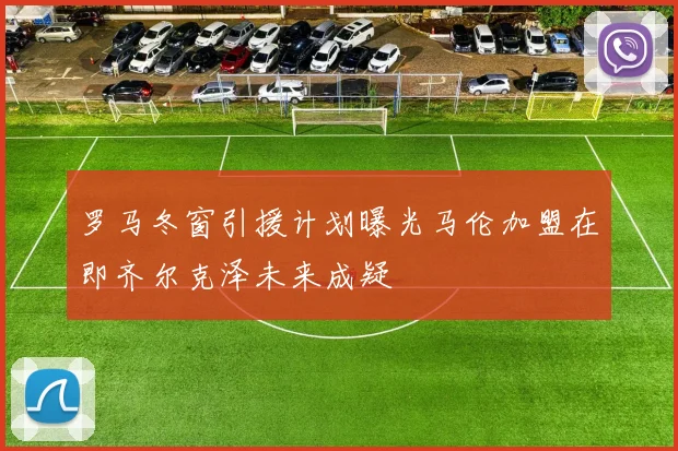 罗马冬窗引援计划曝光马伦加盟在即齐尔克泽未来成疑