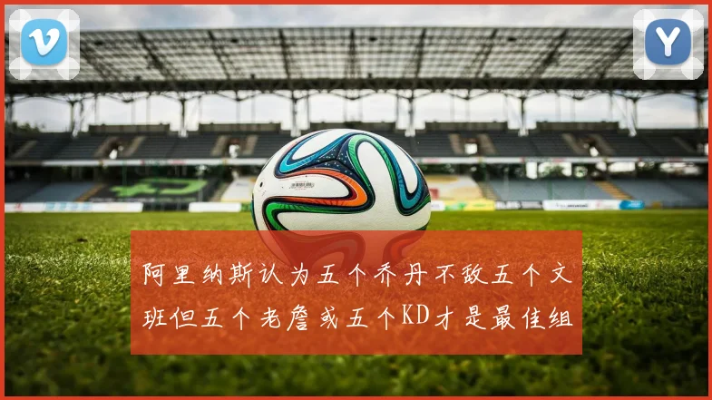 阿里纳斯认为五个乔丹不敌五个文班但五个老詹或五个KD才是最佳组合