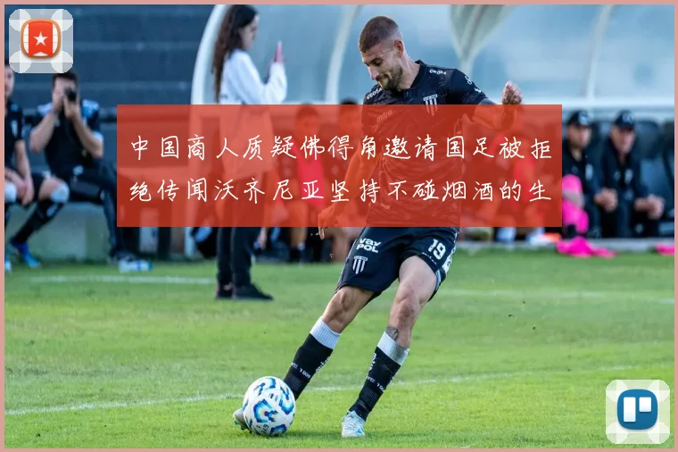 中国商人质疑佛得角邀请国足被拒绝传闻沃齐尼亚坚持不碰烟酒的生活方式