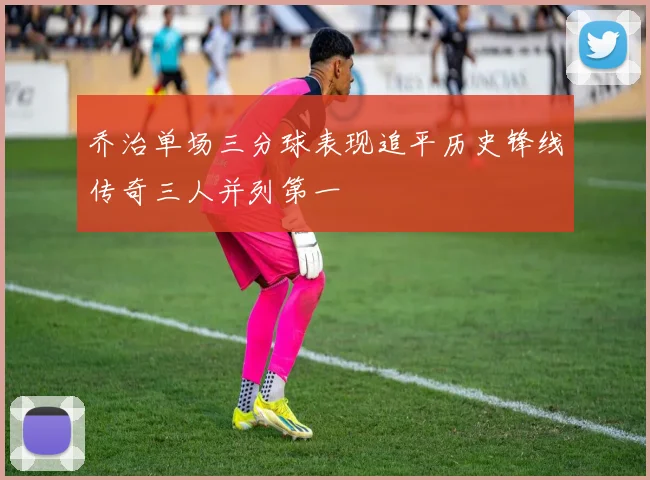 乔治单场三分球表现追平历史锋线传奇三人并列第一
