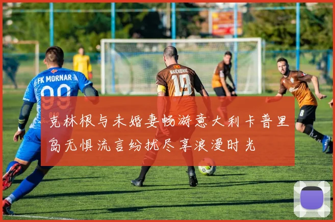 克林根与未婚妻畅游意大利卡普里岛无惧流言纷扰尽享浪漫时光
