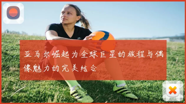 亚马尔崛起为全球巨星的旅程与偶像魅力的完美结合