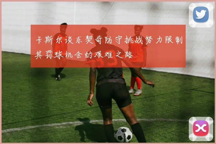 卡斯尔谈东契奇防守挑战努力限制其罚球机会的艰难之路