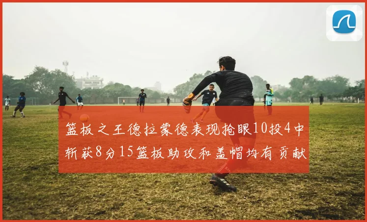 篮板之王德拉蒙德表现抢眼10投4中斩获8分15篮板助攻和盖帽均有贡献