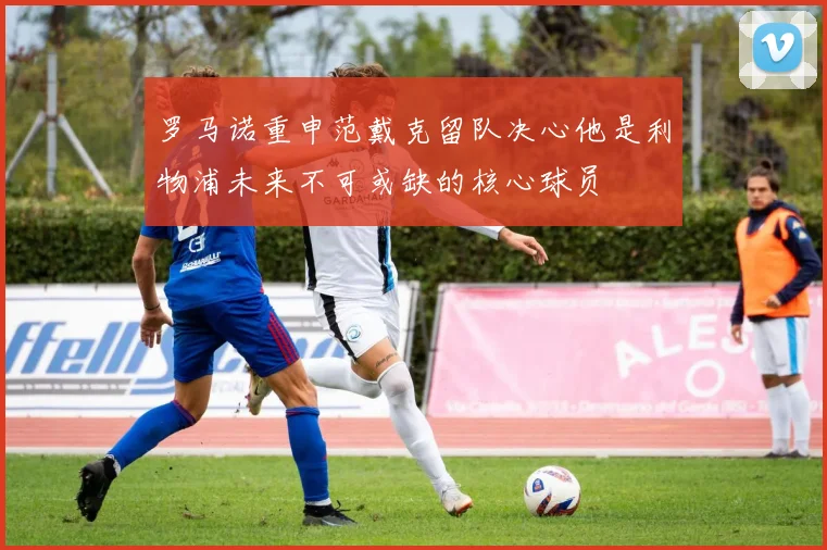 罗马诺重申范戴克留队决心他是利物浦未来不可或缺的核心球员